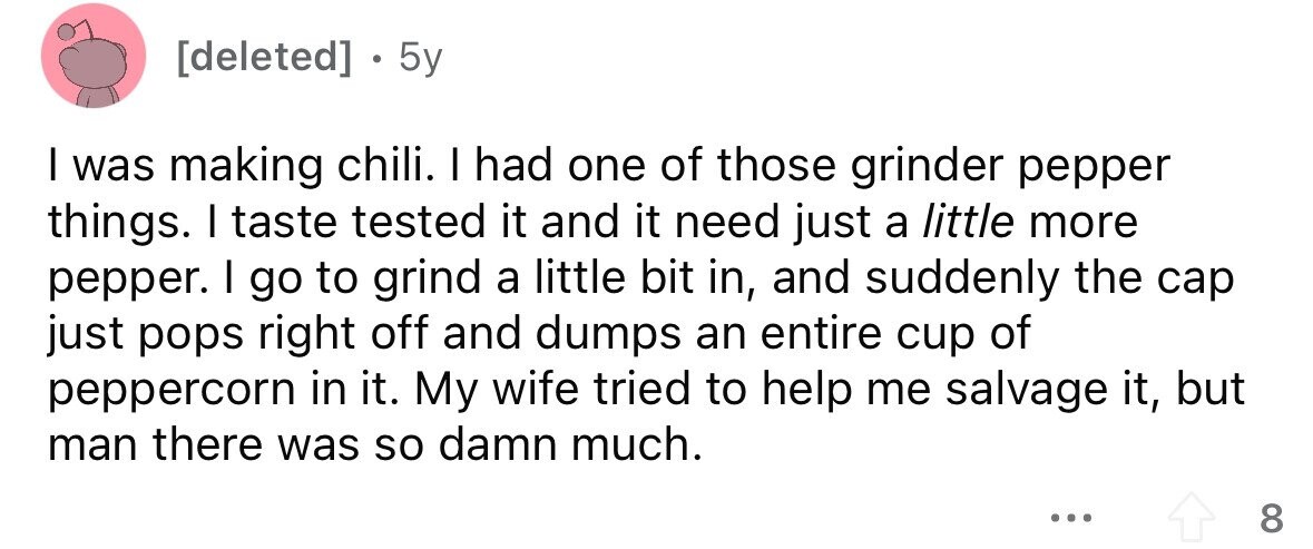 . 5y I was making chili. I had one of those grinder pepper things. I taste tested it and it need just a little more pepper. I go to grind a little bit in, and suddenly the cap just pops right off and dumps an entire cup of peppercorn in it. My wife tried to help me salvage it, but man there was so damn much. ... 8