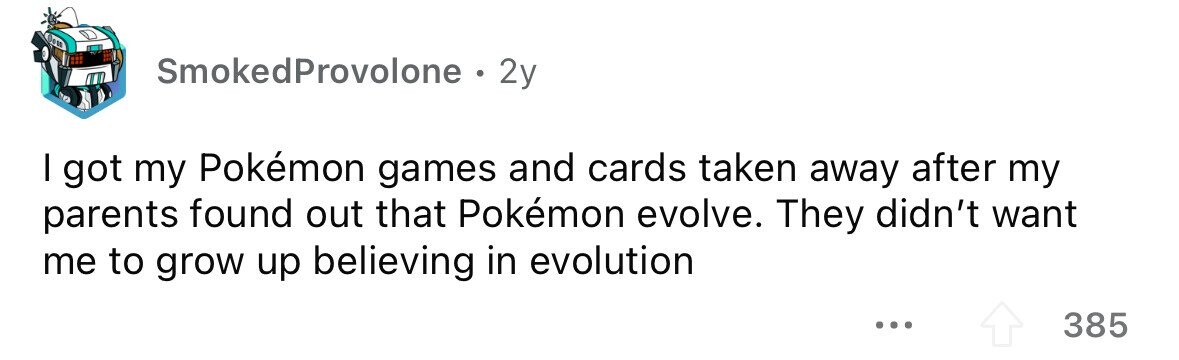 SmokedProvolone . 2y I got my Pokémon games and cards taken away after my parents found out that Pokémon evolve. They didn't want me to grow up believing in evolution ... 385