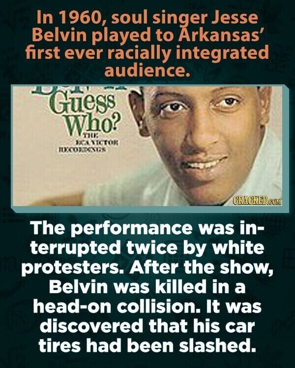 In 1960, soul singer Jesse Belvin played to Arkansas' first ever racially integrated audience. Guess Who? THE КСАЛІСТОК RECORDINGS GRACKED.COM The performance was in- terrupted twice by white protesters. After the show, Belvin was killed in a head-on collision. It was discovered that his car tires had been slashed.
