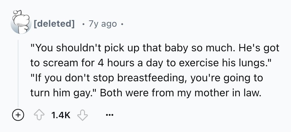 7y ago . You shouldn't pick up that baby so much. He's got to scream for 4 hours a day to exercise his lungs. If you don't stop breastfeeding, you're going to turn him gay. Both were from my mother in law. + 1.4K ...