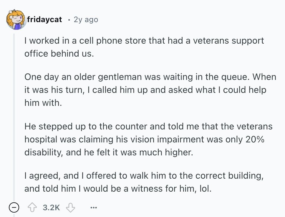 fridaycat 2y ago I worked in a cell phone store that had a veterans support office behind us. One day an older gentleman was waiting in the queue. When it was his turn, I called him up and asked what I could help him with. Не stepped up to the counter and told me that the veterans hospital was claiming his vision impairment was only 20% disability, and he felt it was much higher. I agreed, and I offered to walk him to the correct building, and told him I would be a witness for him, lol. 3.2K ... 