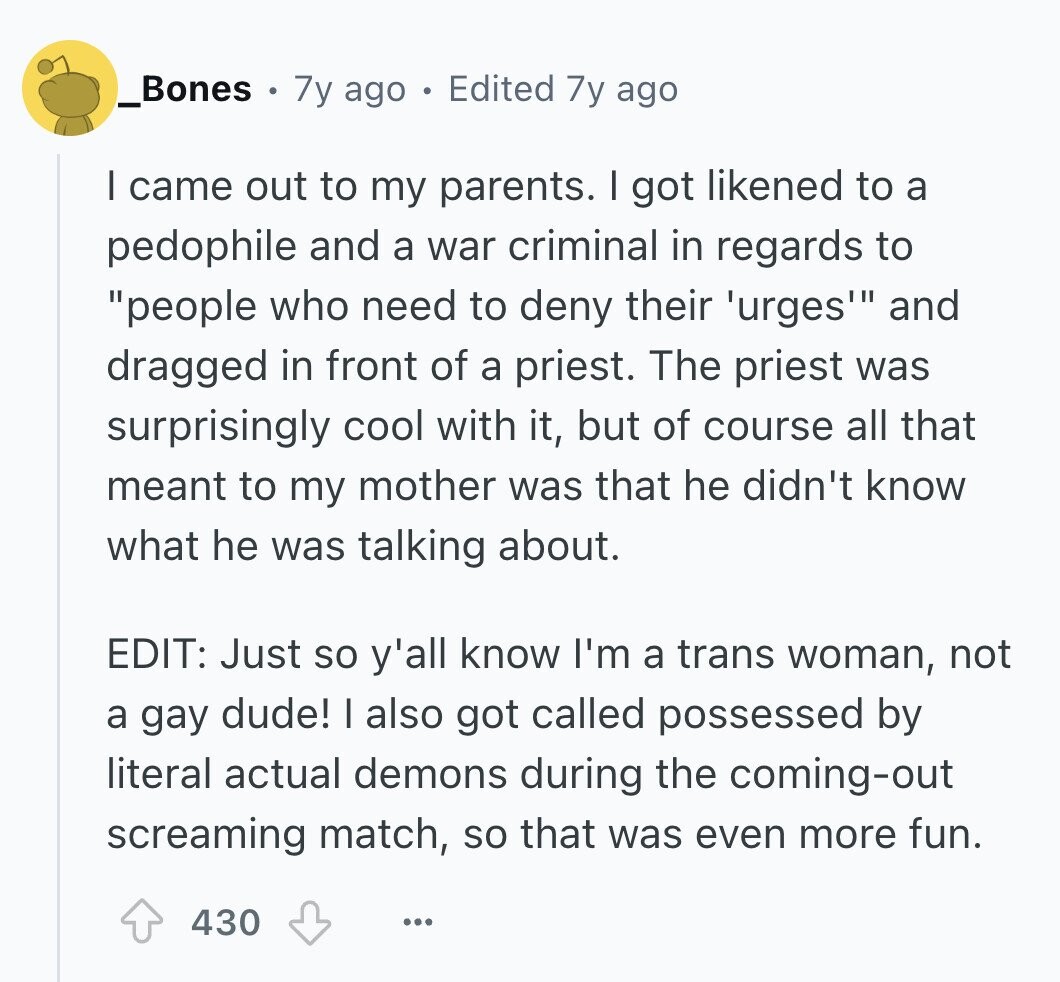 _Bones 7y ago Edited 7y ago I came out to my parents. I got likened to a pedophile and a war criminal in regards to people who need to deny their 'urges' and dragged in front of a priest. The priest was surprisingly cool with it, but of course all that meant to my mother was that he didn't know what he was talking about. EDIT: Just so y'all know I'm a trans woman, not a gay dude! I also got called possessed by literal actual demons during the coming-out screaming match, so that was even more fun. 430 ... 