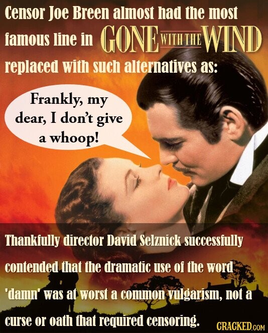 Censor Joe Breen almost had the most famous line in GONE WITH THE WIND replaced with such alternatives as: Frankly, my dear, I don't give a whoop! Thankfully director David Selznick successfully contended that the dramatic use of the word 'damn' was at worst a common vulgarism, not a curse or oath that required censoring. CRACKED.COM