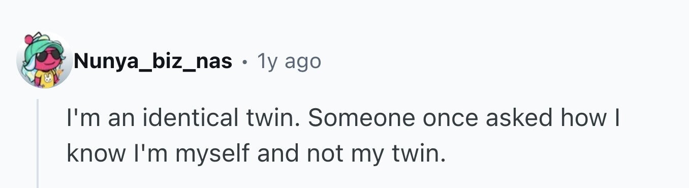Nunya_biz_nas . 1y ago I'm an identical twin. Someone once asked how I know I'm myself and not my twin.