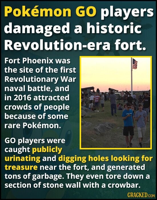 Pokémon GO players damaged a historic Revolution-era fort. Fort Phoenix was the site of the first Revolutionary War naval battle, and in 2016 attracted crowds of people because of some rare Pokémon. GO players were caught publicly urinating and digging holes looking for treasure near the fort, and generated tons of garbage. They even tore down a section of stone wall with a crowbar. CRACKED.COM