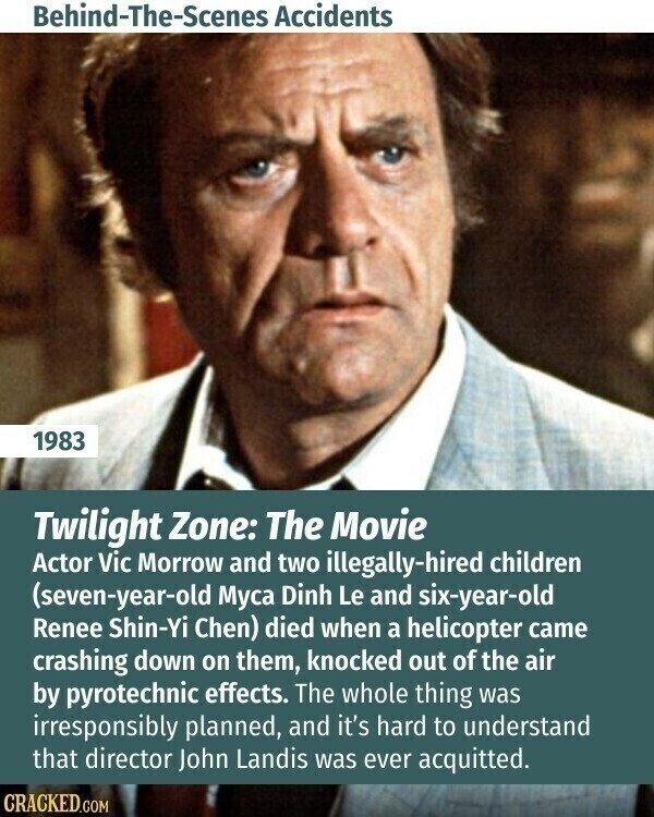 Behind-The-Scenes Accidents 1983 Twilight Zone: The Movie Actor Vic Morrow and two illegally-hired children (seven-year-old Муса Dinh Le and six-year-old Renee Shin-Yi Chen) died when a helicopter came crashing down on them, knocked out of the air by pyrotechnic effects. The whole thing was irresponsibly planned, and it's hard to understand that director John Landis was ever acquitted. CRACKED.COM