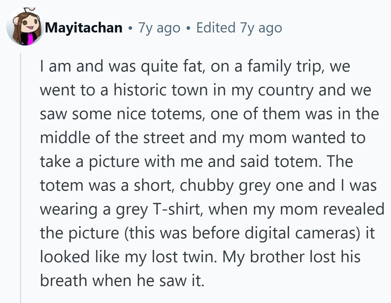 Mayitachan 7y ago Edited 7y ago | am and was quite fat, on a family trip, we went to a historic town in my country and we saw some nice totems, one of them was in the middle of the street and my mom wanted to take a picture with me and said totem. The totem was a short, chubby grey one and I was wearing a grey T-shirt, when my mom revealed the picture (this was before digital cameras) it looked like my lost twin. My brother lost his breath when he saw it. 