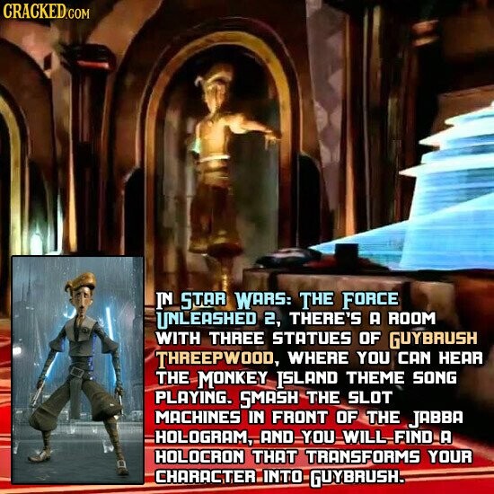 CRACKED.COM IN STAR WARS: THE FORCE UNLEASHED 2, THERE'S А ROOM WITH THREE STATUES OF GUYBRUSH THREEPWOOD, WHERE YOU CAN HEAR THE MONKEY ISLAND THEME SONG PLAYING. SMASH THE SLOT MACHINES IN FRONT OF THE JABBA HOLOGRAM, AND YOU WILL FIND А HOLOCRON THAT TRANSFORMS YOUR CHARACTER INTO GUYBRUSH.