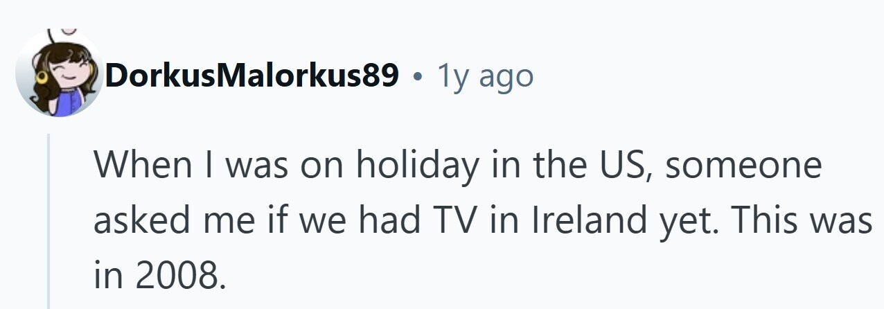 DorkusMalorkus89 . 1y ago When | was on holiday in the US, someone asked me if we had TV in Ireland yet. This was in 2008. 