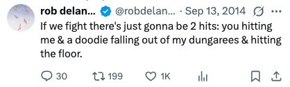 rob delan... @robdelan... Sep 13, 2014 G ... If we fight there's just gonna be 2 hits: you hitting me & a doodie falling out of my dungarees & hitting the floor. 30 199 1K 