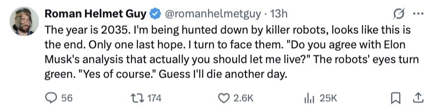 Roman Helmet Guy @romanhelmetguy 13h ... The year is 2035. I'm being hunted down by killer robots, looks like this is the end. Only one last hope. I turn to face them. Do you agree with Elon Musk's analysis that actually you should let me live? The robots' eyes turn green. Yes of course. Guess I'll die another day. 56 174 2.6K del 25K 