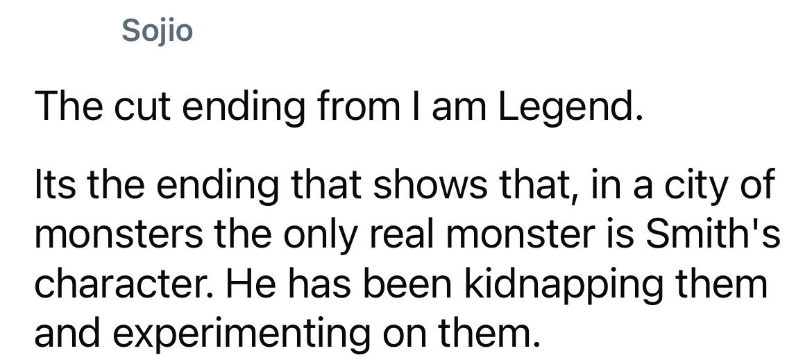 Sojio The cut ending from I am Legend. Its the ending that shows that, in a city of monsters the only real monster is Smith's character. Не has been kidnapping them and experimenting on them.