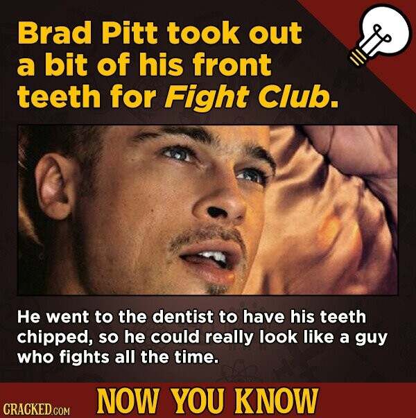 Brad Pitt took out a bit of his front teeth for Fight Club. He went to the dentist to have his teeth chipped, So he could really look like a guy who f