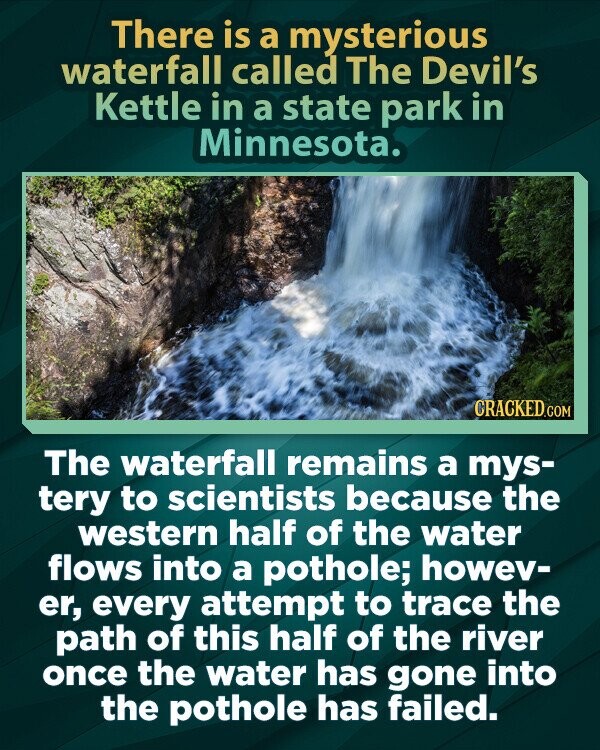 There is a mysterious waterfall called The Devil's Kettle in a state park in Minnesota. CRACKED.COM The waterfall remains a mys- tery to scientists because the western half of the water flows into a pothole; howev- er, every attempt to trace the path of this half of the river once the water has gone into the pothole has failed.