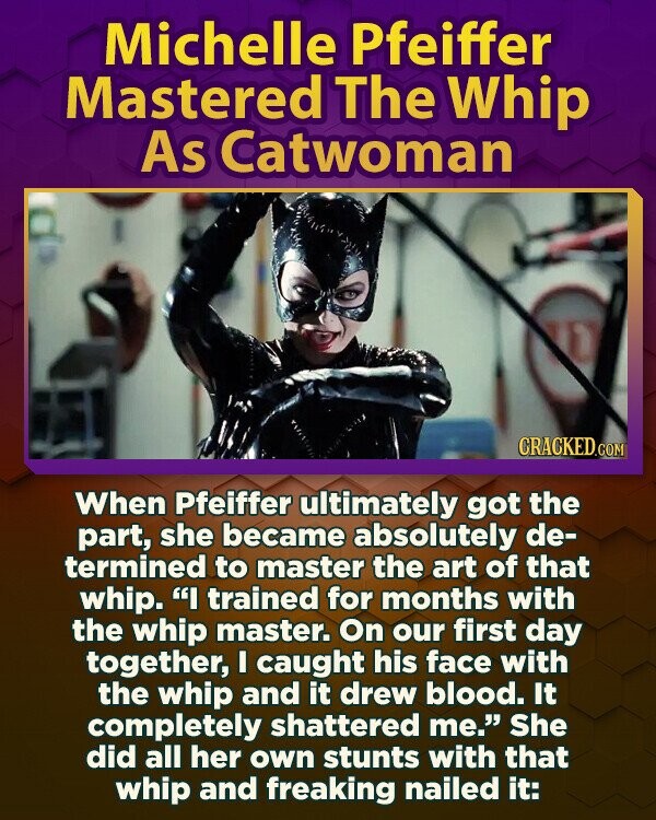 Michelle Pfeiffer Mastered The Whip As Catwoman CRACKED.COM When Pfeiffer ultimately got the part, she became absolutely de- termined to master the art of that whip. I trained for months with the whip master. On our first day together, I caught his face with the whip and it drew blood. It completely shattered me. She did all her own stunts with that whip and freaking nailed it:
