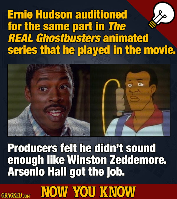 Ernie Hudson auditioned for the same part in The REAL Ghostbusters animated series that he played in the movie. Producers felt he didn't sound enough like Winston Zeddemore. Arsenio Hall got the job. NOW YOU KNOW CRACKED.COM