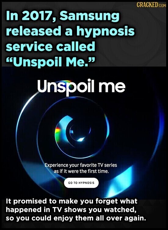 CRACKED.COM In 2017, Samsung released a hypnosis service called Unspoil Me. Unspoil me Experience your favorite TV series as if it were the first time. GO TO HYPNOSIS It promised to make you forget what happened in TV shows you watched, so you could enjoy them all over again.