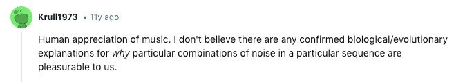 Krull1973 11y ago Human appreciation of music. I don't believe there are any confirmed biological/evolutionary explanations for why particular combinations of noise in a particular sequence are pleasurable to us. 