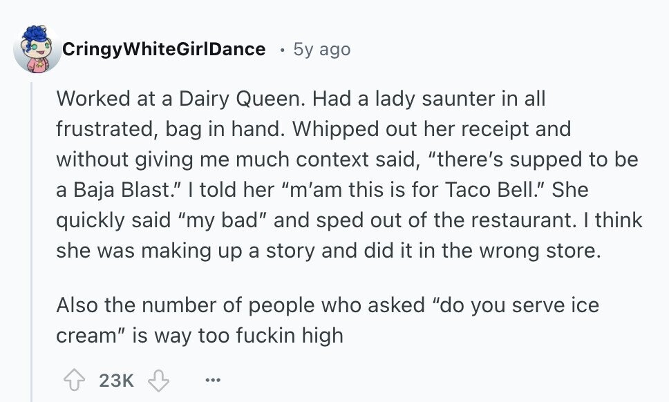 CringyWhiteGirlDance 5y ago Worked at a Dairy Queen. Had a lady saunter in all frustrated, bag in hand. Whipped out her receipt and without giving me much context said, there's supped to be a Baja Blast. I told her m'am this is for Taco Bell. She quickly said my bad and sped out of the restaurant. I think she was making up a story and did it in the wrong store. Also the number of people who asked do you serve ice cream is way too fuckin high 23K ... 