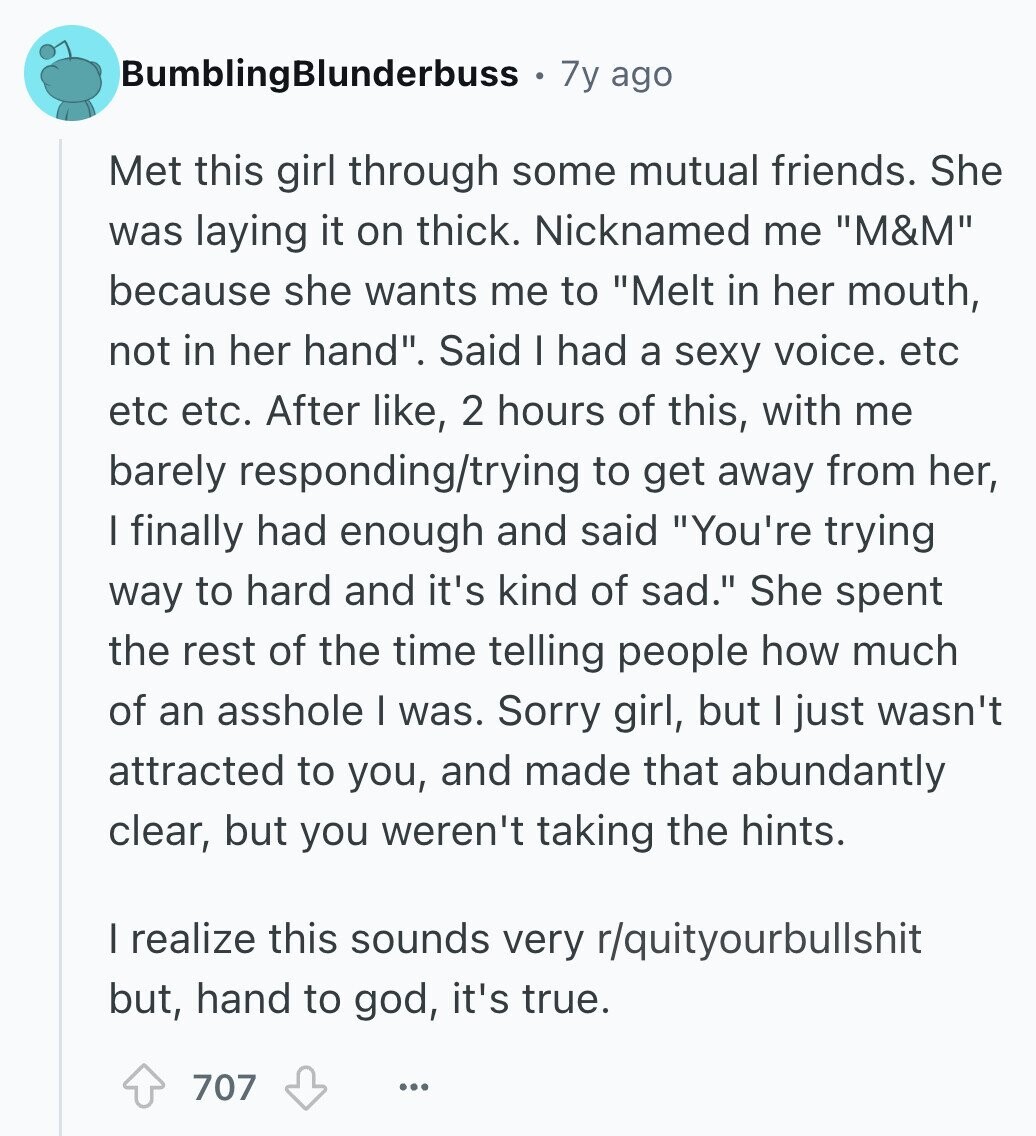 BumblingBlunderbuss 7y ago Met this girl through some mutual friends. She was laying it on thick. Nicknamed me M&M because she wants me to Melt in her mouth, not in her hand. Said I had a sexy voice. etc etc etc. After like, 2 hours of this, with me barely responding/trying to get away from her, I finally had enough and said You're trying way to hard and it's kind of sad. She spent the rest of the time telling people how much of an asshole I was. Sorry girl, but I just wasn't attracted to you, and made that 