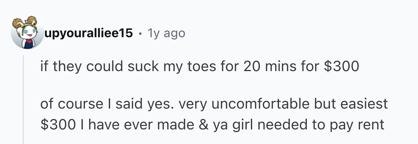 upyouralliee15 . . 1y ago if they could suck my toes for 20 mins for $300 of course I said yes. very uncomfortable but easiest $300 I have ever made & ya girl needed to pay rent