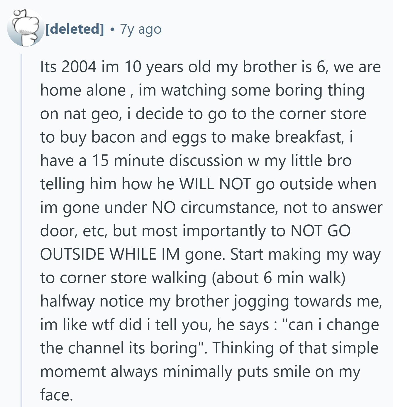  7y ago Its 2004 im 10 years old my brother is 6, we are home alone , im watching some boring thing on nat geo, i decide to go to the corner store to buy bacon and eggs to make breakfast, i i have a 15 minute discussion W my little bro telling him how he WILL NOT go outside when im gone under NO circumstance, not to answer door, etc, but most importantly to NOT GO OUTSIDE WHILE IM gone. Start making my way to corner store walking (about 6 min walk) halfway notice my brother jogging towards me, im 