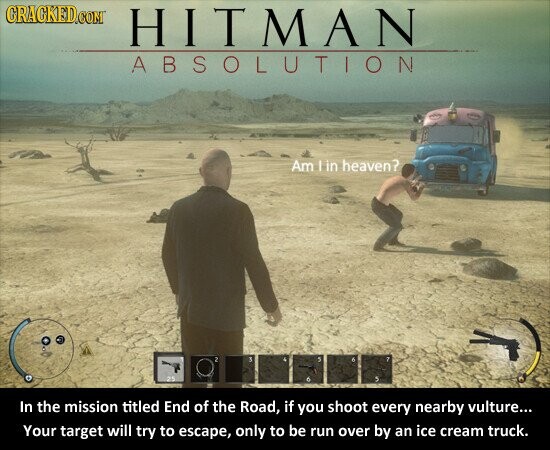 GRAGKED.COM HITMAN ABSOLUTION Am I in heaven? 2 S 5 7 25 In the mission titled End of the Road, if you shoot every nearby vulture... Your target will try to escape, only to be run over by an ice cream truck.