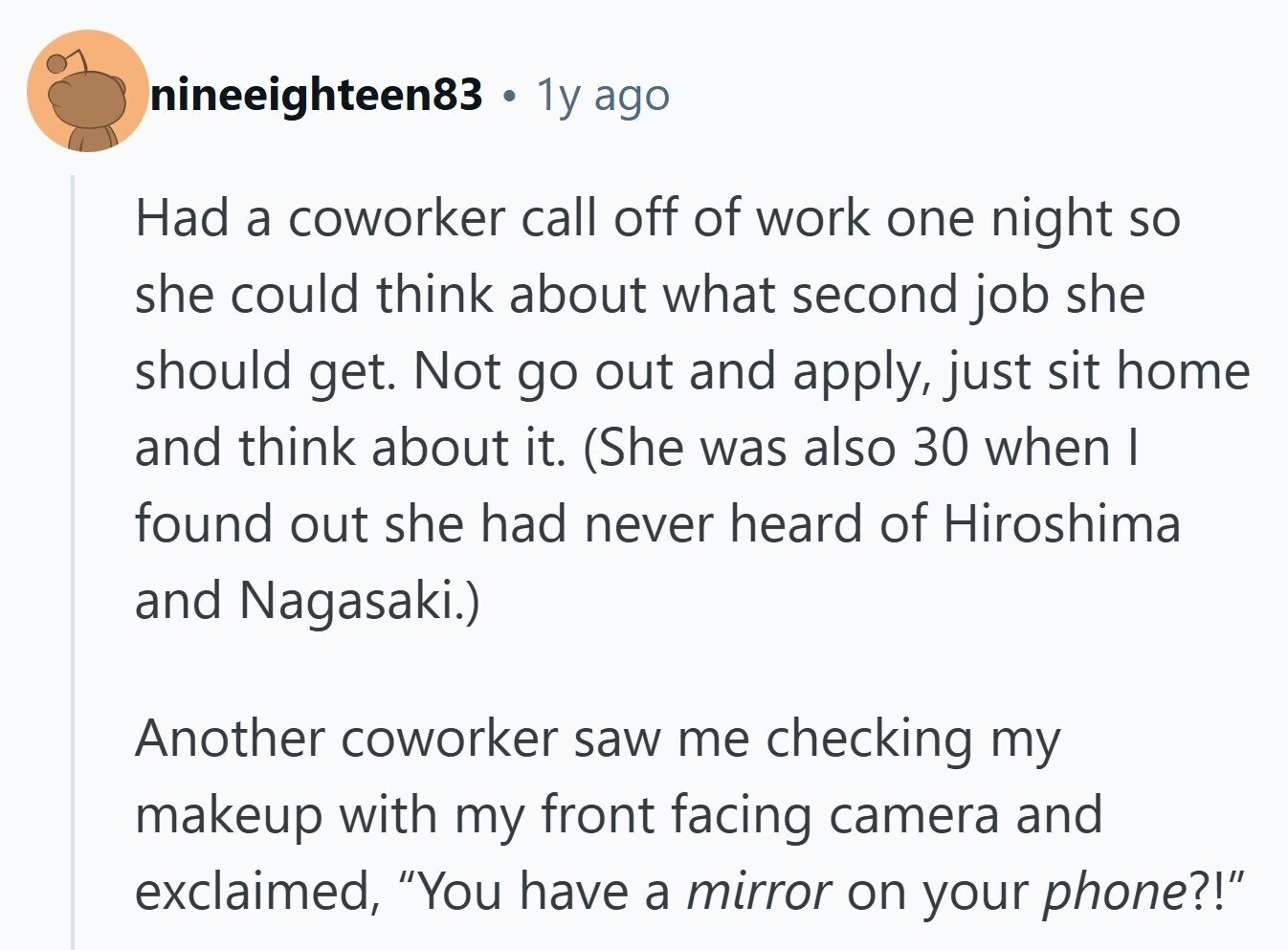 nineeighteen83 . 1y ago Had a coworker call off of work one night so she could think about what second job she should get. Not go out and apply, just sit home and think about it. (She was also 30 when I found out she had never heard of Hiroshima and Nagasaki.) Another coworker saw me checking my makeup with my front facing camera and exclaimed, You have a mirror on your phone?! 