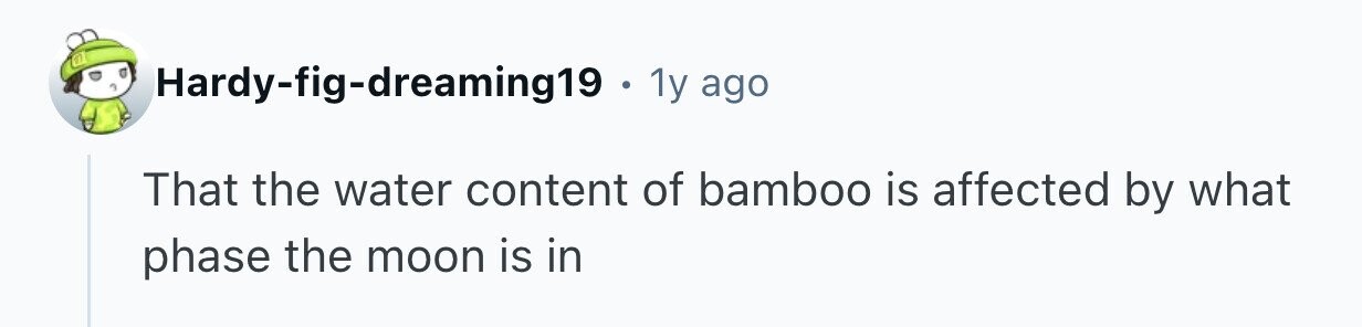 Hardy-fig-dreaming19. 1y ago That the water content of bamboo is affected by what phase the moon is in 