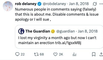 rob delaney @robdelaney Jan 8, 2018 ... Numerous people in comments saying (falsely) that this is about me. Disable comments & issue apology or I will sue, The Guardian @guardian Jan 8, 2018 I lost my virginity a month ago but now I can't maintain an erection trib.al/1gsxMBj 22 68 2K 