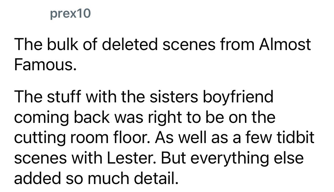prex10 The bulk of deleted scenes from Almost Famous. The stuff with the sisters boyfriend coming back was right to be on the cutting room floor. As well as a few tidbit scenes with Lester. But everything else added so much detail.