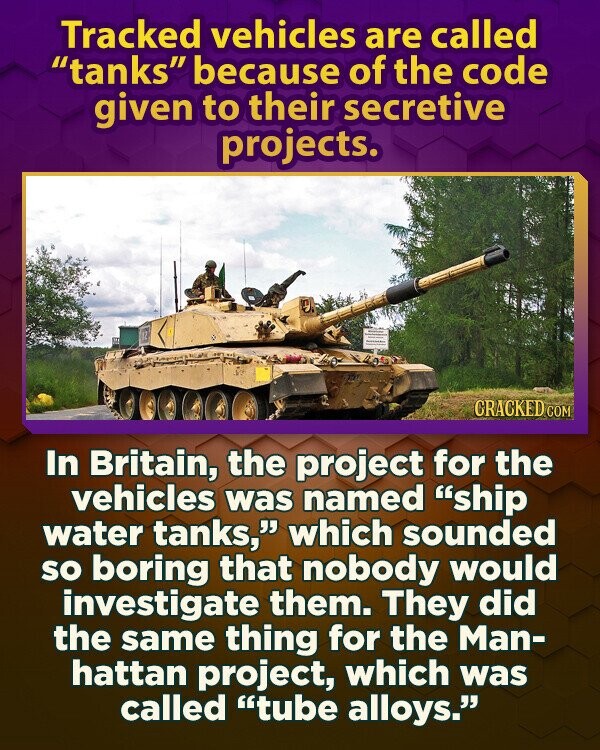Tracked vehicles are called tanks because of the code given to their secretive projects. CRACKED COM In Britain, the project for the vehicles was named ship water tanks, which sounded so boring that nobody would investigate them. They did the same thing for the Man- hattan project, which was called tube alloys.