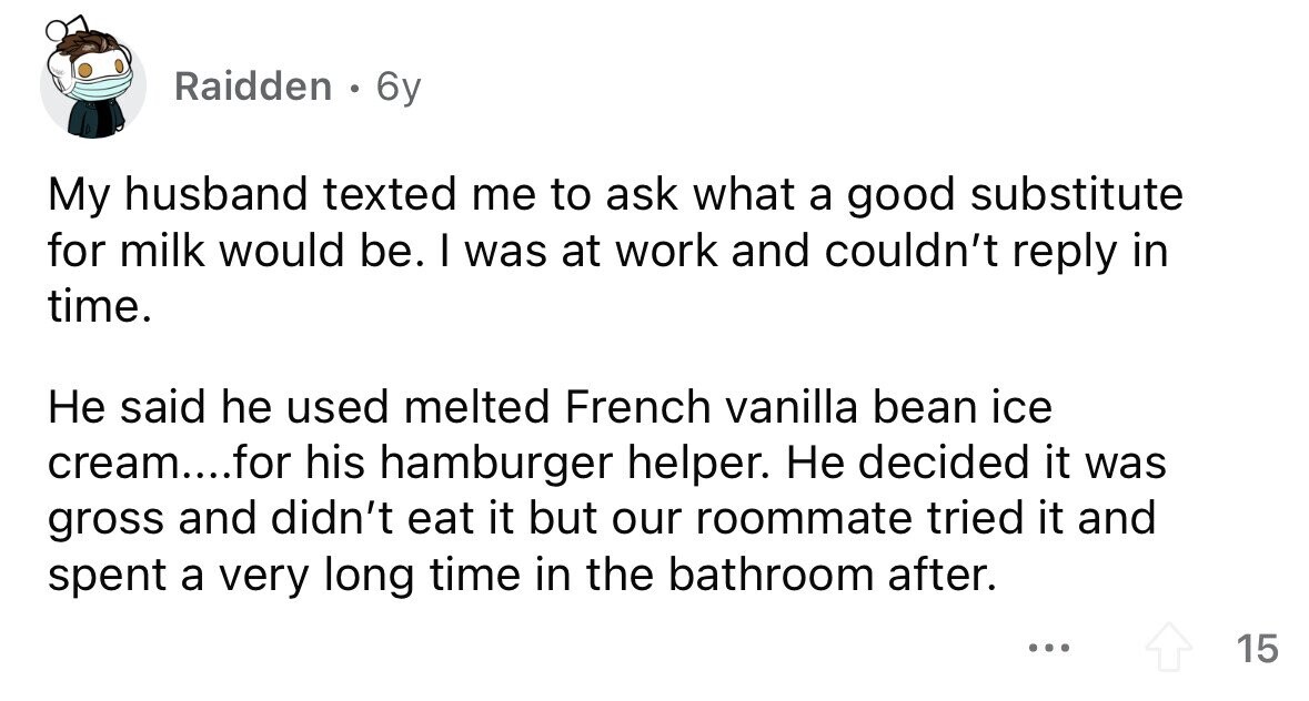 Raidden 0 6y My husband texted me to ask what a good substitute for milk would be. I was at work and couldn't reply in time. Не said he used melted French vanilla bean ice cream....for his hamburger helper. Не decided it was gross and didn't eat it but our roommate tried it and spent a very long time in the bathroom after. ... 15