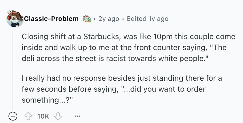 Classic-Problem 2y ago - Edited 1y ago Closing shift at a Starbucks, was like 10pm this couple come inside and walk up to me at the front counter saying, The deli across the street is racist towards white people. I really had no response besides just standing there for a few seconds before saying, ...did you want to order something...? - 10K ... 