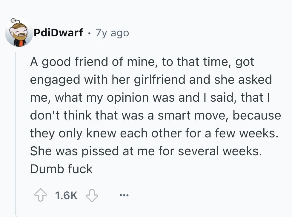 PdiDwarf 0 7y ago A good friend of mine, to that time, got engaged with her girlfriend and she asked me, what my opinion was and I said, that I don't think that was a smart move, because they only knew each other for a few weeks. She was pissed at me for several weeks. Dumb fuck 1.6K ... 