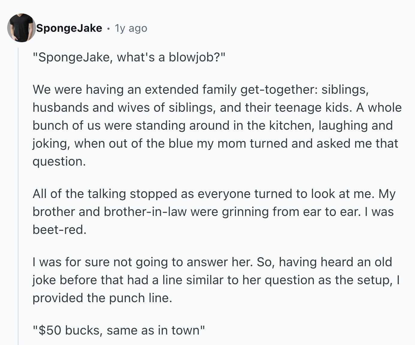 SpongeJake 1y ago SpongeJake, what's a blowjob? We were having an extended family get-together: siblings, husbands and wives of siblings, and their teenage kids. A whole bunch of us were standing around in the kitchen, laughing and joking, when out of the blue my mom turned and asked me that question. All of the talking stopped as everyone turned to look at me. My brother and brother-in-law were grinning from ear to ear. I was beet-red. I was for sure not going to answer her. So, having heard an old joke before that had a line similar to her question