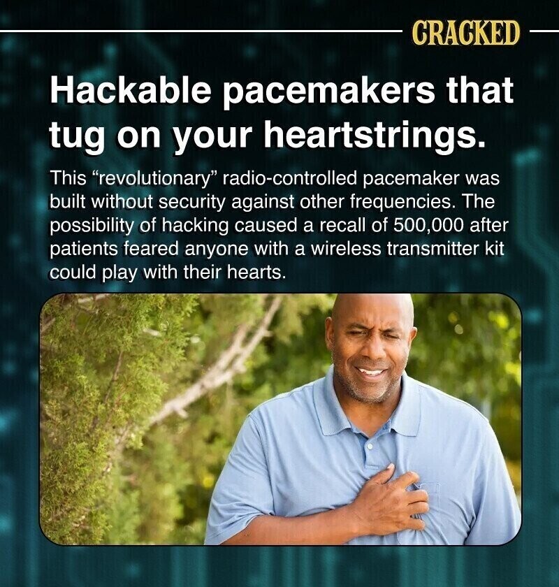 CRACKED Hackable pacemakers that tug on your heartstrings. This revolutionary radio-controlled pacemaker was built without security against other frequencies. The possibility of hacking caused a recall of 500,000 after patients feared anyone with a wireless transmitter kit could play with their hearts.