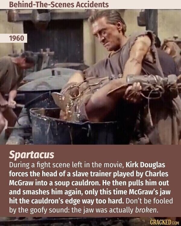 Behind-The-Scenes Accidents 1960 Spartacus During a fight scene left in the movie, Kirk Douglas forces the head of a slave trainer played by Charles McGraw into a soup cauldron. Не then pulls him out and smashes him again, only this time McGraw's jaw hit the cauldron's edge way too hard. Don't be fooled by the goofy sound: the jaw was actually broken. CRACKED.COM