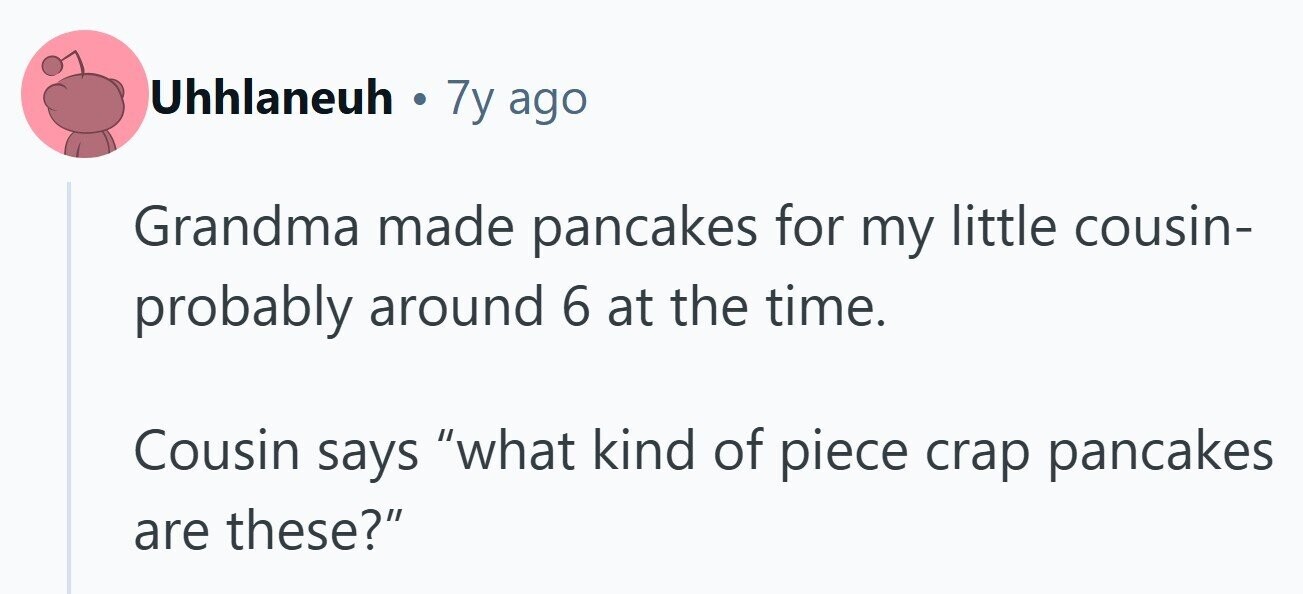 Uhhlaneuh . 7y ago Grandma made pancakes for my little cousin- probably around 6 at the time. Cousin says what kind of piece crap pancakes are these? 