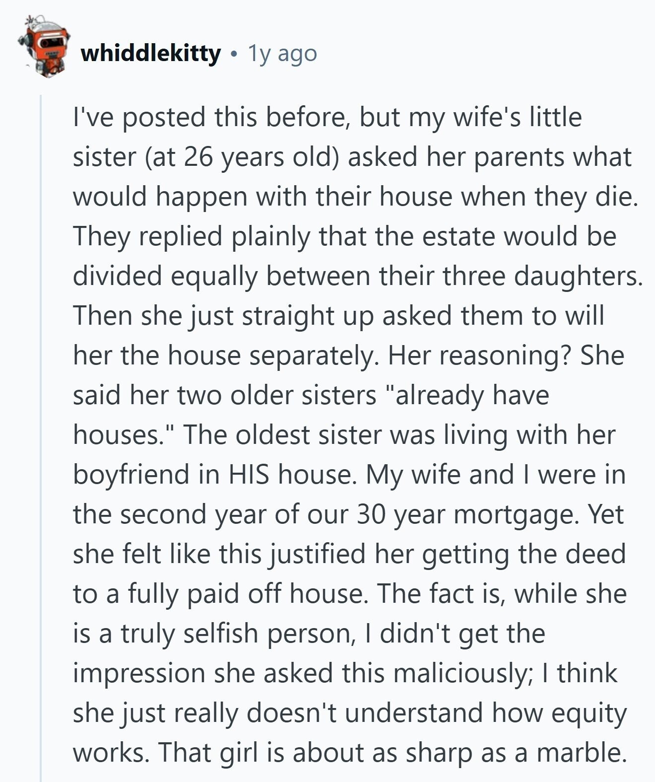 whiddlekitty 1y ago I've posted this before, but my wife's little sister (at 26 years old) asked her parents what would happen with their house when they die. They replied plainly that the estate would be divided equally between their three daughters. Then she just straight up asked them to will her the house separately. Her reasoning? She said her two older sisters already have houses. The oldest sister was living with her boyfriend in HIS house. My wife and I were in the second year of our 30 year mortgage. Yet she felt like this justified her getting the 