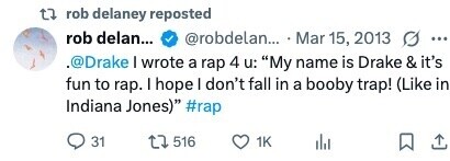 rob delaney reposted rob delan... @robdelan... Mar 15, 2013 g ... .@Drake I wrote a rap 4 u: My name is Drake & it's fun to rap. I hope I don't fall in a booby trap! (Like in Indiana Jones) #rap 31 516 1K 