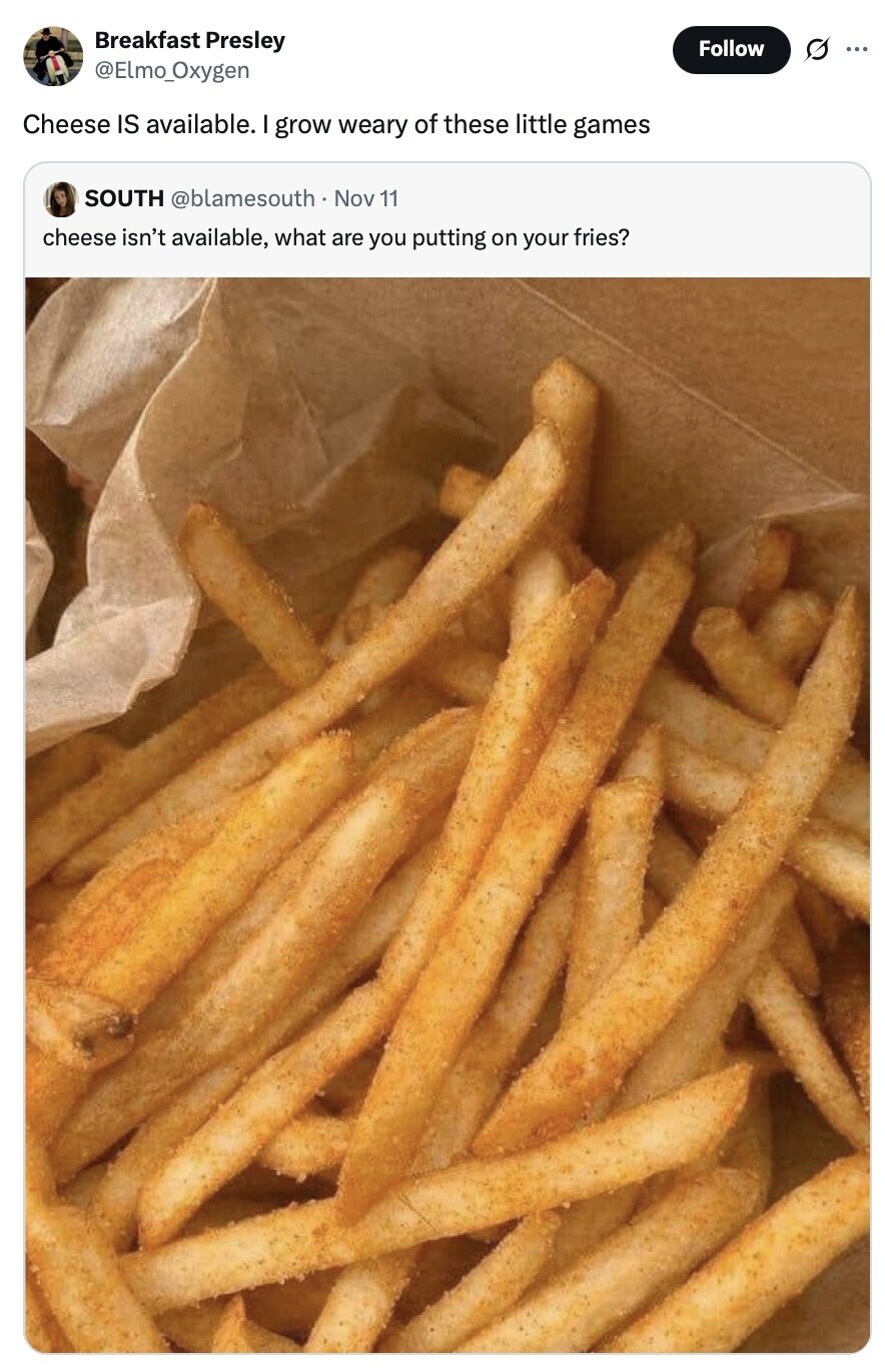 Breakfast Presley Follow s ... @Elmo_Oxygen Cheese IS available. I grow weary of these little games SOUTH @blamesouth Nov 11 cheese isn't available, what are you putting on your fries? 