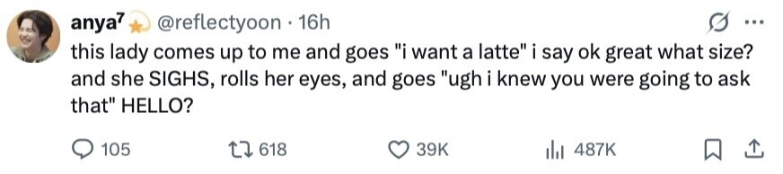 anya7 @reflectyoon 16h ... this lady comes up to me and goes i want a latte i say ok great what size? and she SIGHS, rolls her eyes, and goes ugh i knew you were going to ask that HELLO? 105 618 39K 487K 