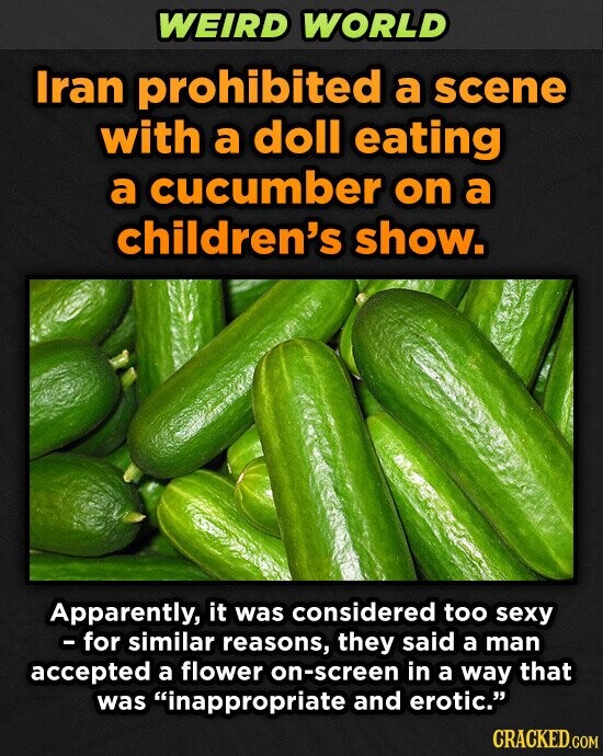WEIRD WORLD Iran prohibited a scene with a doll eating a cucumber on a children's show. Apparently, it was considered too sexy - for similar reasons, they said a man accepted a flower on-screen in a way that was inappropriate and erotic. CRACKED.COM