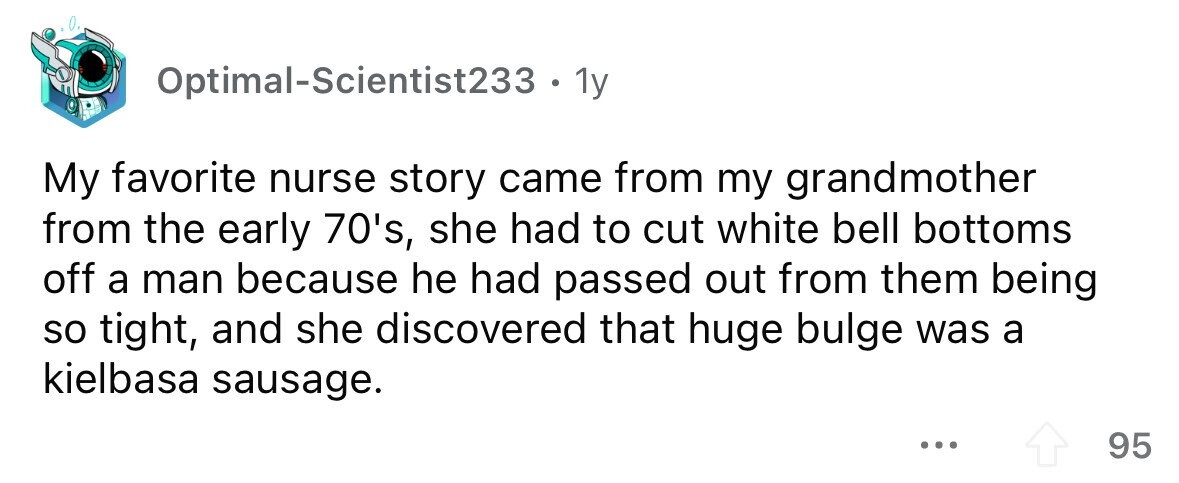 Optimal-Scientist233 . . 1y My favorite nurse story came from my grandmother from the early 70's, she had to cut white bell bottoms off a man because he had passed out from them being so tight, and she discovered that huge bulge was a kielbasa sausage. ... 95