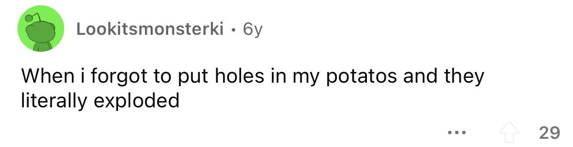 Lookitsmonsterki . 6y When i forgot to put holes in my potatos and they literally exploded ... 29