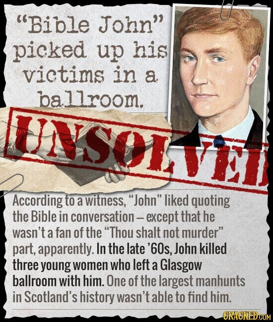 Bible John picked up his victims in a ballroom. UNSOLV According to a witness, John liked quoting the Bible in conversation-except that he wasn't a fan of the Thou shalt not murder part, apparently. In the late '60s, John killed three young women who left a Glasgow ballroom with him. One of the largest manhunts in Scotland's history wasn't able to find him. CRACKED.COM