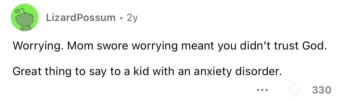 LizardPossum 2y Worrying. Mom swore worrying meant you didn't trust God. Great thing to say to a kid with an anxiety disorder. ... 330