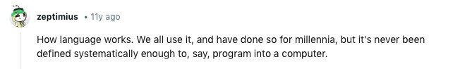 zeptimius 11y ago How language works. We all use it, and have done so for millennia, but it's never been defined systematically enough to, say, program into a computer.