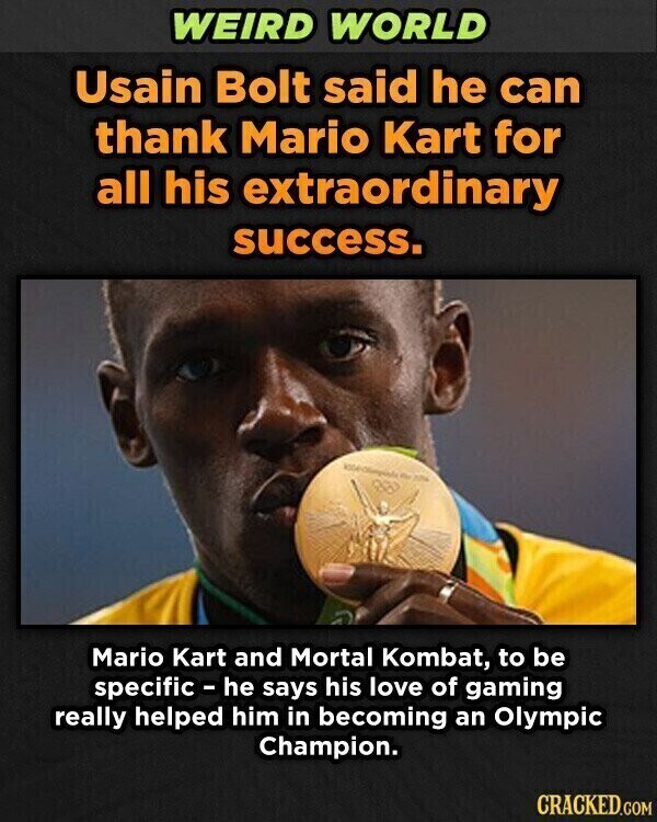 WEIRD WORLD Usain Bolt said he can thank Mario Kart for all his extraordinary success. For 20% Mario Kart and Mortal Kombat, to be specific - he says his love of gaming really helped him in becoming an Olympic Champion. CRACKED.COM